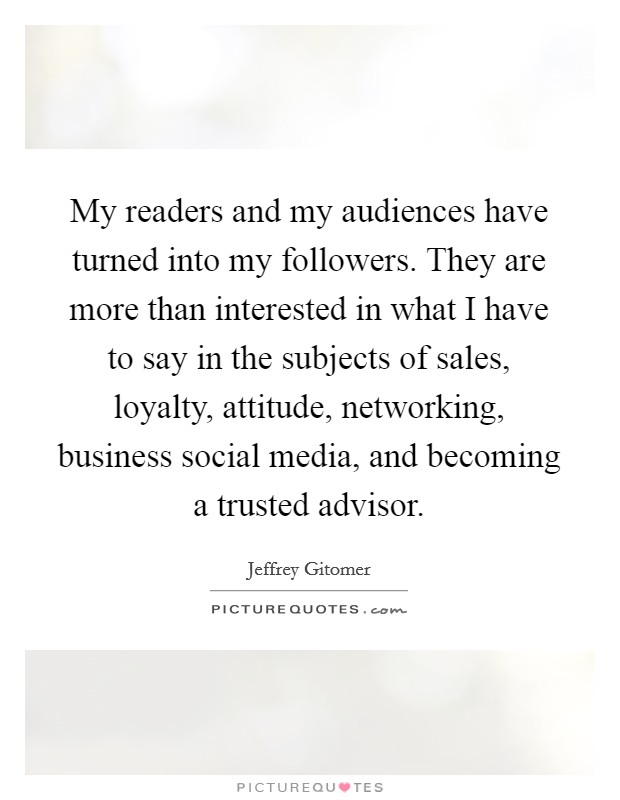 My readers and my audiences have turned into my followers. They are more than interested in what I have to say in the subjects of sales, loyalty, attitude, networking, business social media, and becoming a trusted advisor. Picture Quote #1