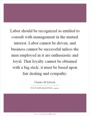 Labor should be recognized as entitled to consult with management in the mutual interest. Labor cannot be driven, and business cannot be successful unless the men employed in it are enthusiastic and loyal. That loyalty cannot be obtained with a big stick; it must be based upon fair dealing and sympathy Picture Quote #1