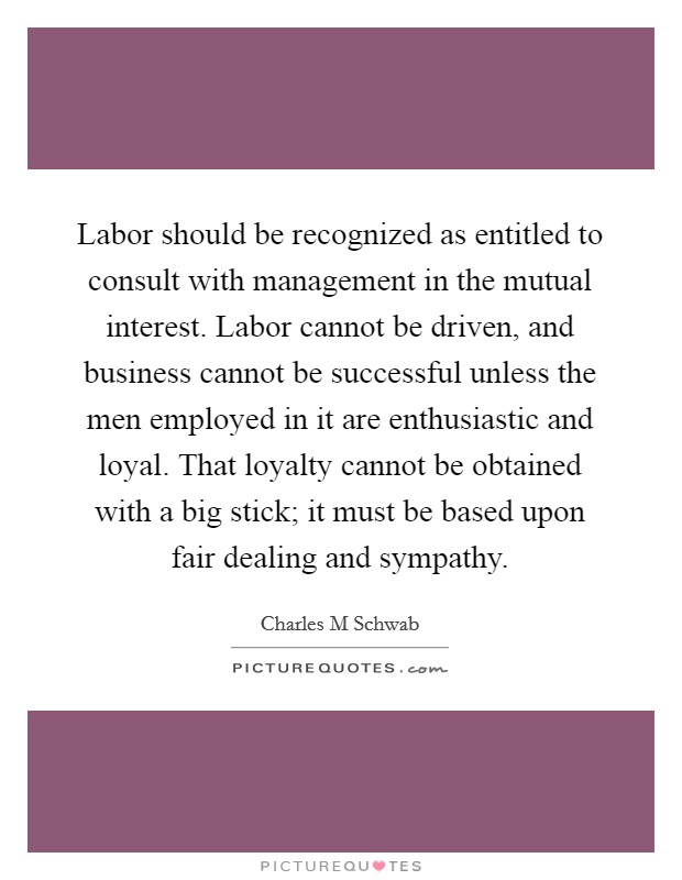 Labor should be recognized as entitled to consult with management in the mutual interest. Labor cannot be driven, and business cannot be successful unless the men employed in it are enthusiastic and loyal. That loyalty cannot be obtained with a big stick; it must be based upon fair dealing and sympathy. Picture Quote #1