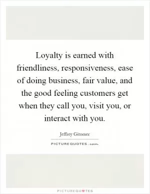 Loyalty is earned with friendliness, responsiveness, ease of doing business, fair value, and the good feeling customers get when they call you, visit you, or interact with you Picture Quote #1