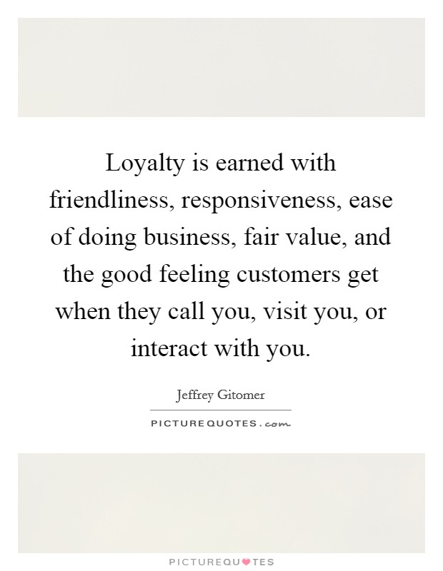 Loyalty is earned with friendliness, responsiveness, ease of doing business, fair value, and the good feeling customers get when they call you, visit you, or interact with you. Picture Quote #1