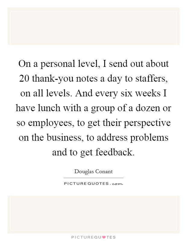 On a personal level, I send out about 20 thank-you notes a day to staffers, on all levels. And every six weeks I have lunch with a group of a dozen or so employees, to get their perspective on the business, to address problems and to get feedback. Picture Quote #1