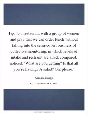 I go to a restaurant with a group of women and pray that we can order lunch without falling into the semi-covert business of collective monitoring, in which levels of intake and restraint are aired, compared, noticed: ‘What are you getting? Is that all you’re having? A salad? Oh, please.’ Picture Quote #1