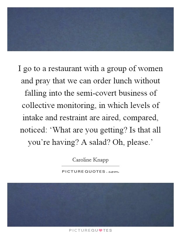 I go to a restaurant with a group of women and pray that we can order lunch without falling into the semi-covert business of collective monitoring, in which levels of intake and restraint are aired, compared, noticed: ‘What are you getting? Is that all you're having? A salad? Oh, please.' Picture Quote #1
