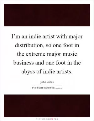 I’m an indie artist with major distribution, so one foot in the extreme major music business and one foot in the abyss of indie artists Picture Quote #1