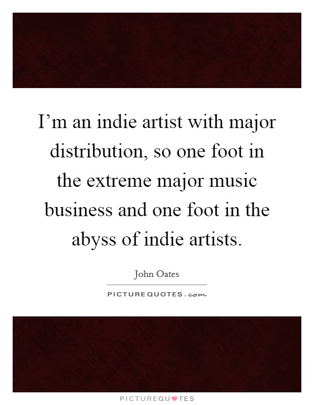 I'm an indie artist with major distribution, so one foot in the extreme major music business and one foot in the abyss of indie artists. Picture Quote #1
