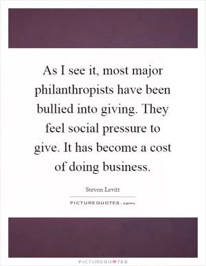 As I see it, most major philanthropists have been bullied into giving. They feel social pressure to give. It has become a cost of doing business Picture Quote #1