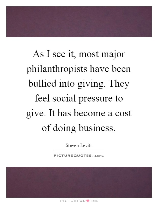 As I see it, most major philanthropists have been bullied into giving. They feel social pressure to give. It has become a cost of doing business. Picture Quote #1