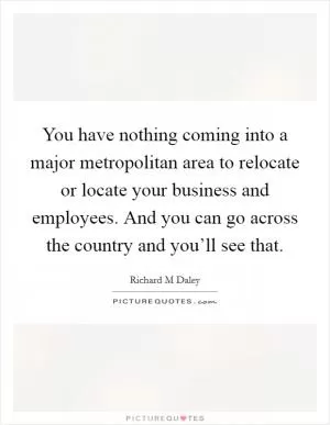 You have nothing coming into a major metropolitan area to relocate or locate your business and employees. And you can go across the country and you’ll see that Picture Quote #1