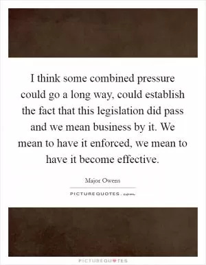 I think some combined pressure could go a long way, could establish the fact that this legislation did pass and we mean business by it. We mean to have it enforced, we mean to have it become effective Picture Quote #1