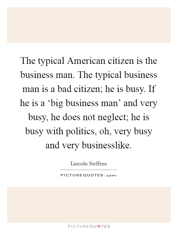 The typical American citizen is the business man. The typical business man is a bad citizen; he is busy. If he is a ‘big business man' and very busy, he does not neglect; he is busy with politics, oh, very busy and very businesslike. Picture Quote #1