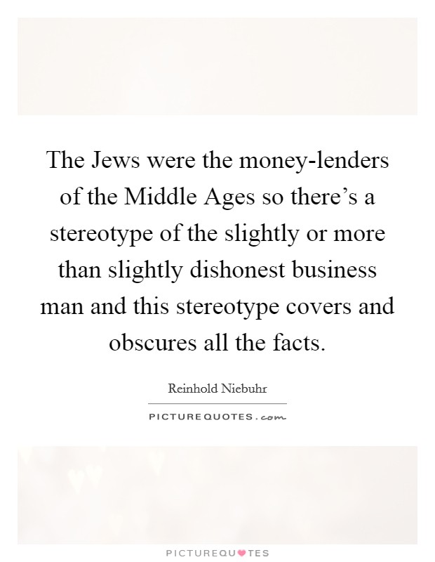 The Jews were the money-lenders of the Middle Ages so there's a stereotype of the slightly or more than slightly dishonest business man and this stereotype covers and obscures all the facts. Picture Quote #1
