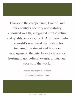 Thanks to the competence, love of God, our country’s security and stability, endowed wealth, integrated infrastructure and quality services, the U.A.E. turned into the world’s renowned destination for tourism, investment and business management: the interface of choice for hosting major cultural events, artistic and sports, in the world Picture Quote #1