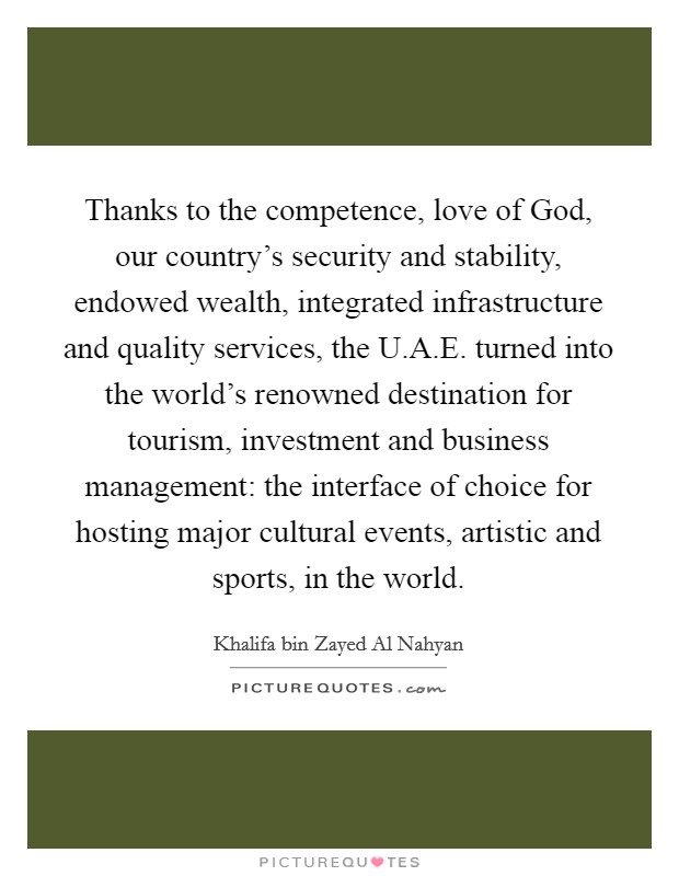 Thanks to the competence, love of God, our country's security and stability, endowed wealth, integrated infrastructure and quality services, the U.A.E. turned into the world's renowned destination for tourism, investment and business management: the interface of choice for hosting major cultural events, artistic and sports, in the world. Picture Quote #1