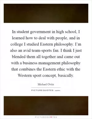 In student government in high school, I learned how to deal with people, and in college I studied Eastern philosophy. I’m also an avid team-sports fan. I think I just blended them all together and came out with a business management philosophy that combines the Eastern ethic with the Western sport concept, basically Picture Quote #1