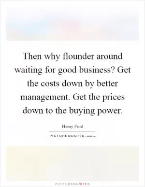 Then why flounder around waiting for good business? Get the costs down by better management. Get the prices down to the buying power Picture Quote #1
