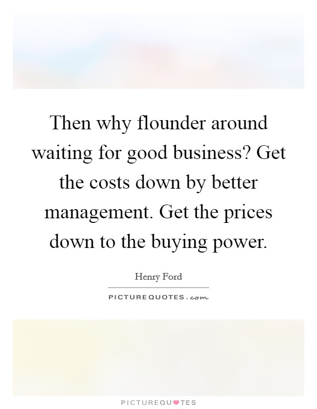 Then why flounder around waiting for good business? Get the costs down by better management. Get the prices down to the buying power. Picture Quote #1