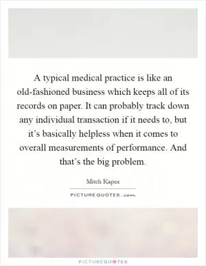 A typical medical practice is like an old-fashioned business which keeps all of its records on paper. It can probably track down any individual transaction if it needs to, but it’s basically helpless when it comes to overall measurements of performance. And that’s the big problem Picture Quote #1