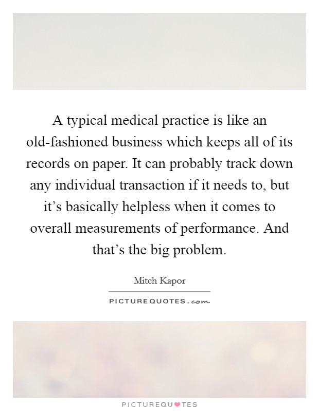 A typical medical practice is like an old-fashioned business which keeps all of its records on paper. It can probably track down any individual transaction if it needs to, but it's basically helpless when it comes to overall measurements of performance. And that's the big problem. Picture Quote #1