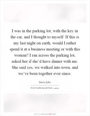I was in the parking lot, with the key in the car, and I thought to myself: If this is my last night on earth, would I rather spend it at a business meeting or with this woman? I ran across the parking lot, asked her if she’d have dinner with me. She said yes, we walked into town, and we’ve been together ever since Picture Quote #1