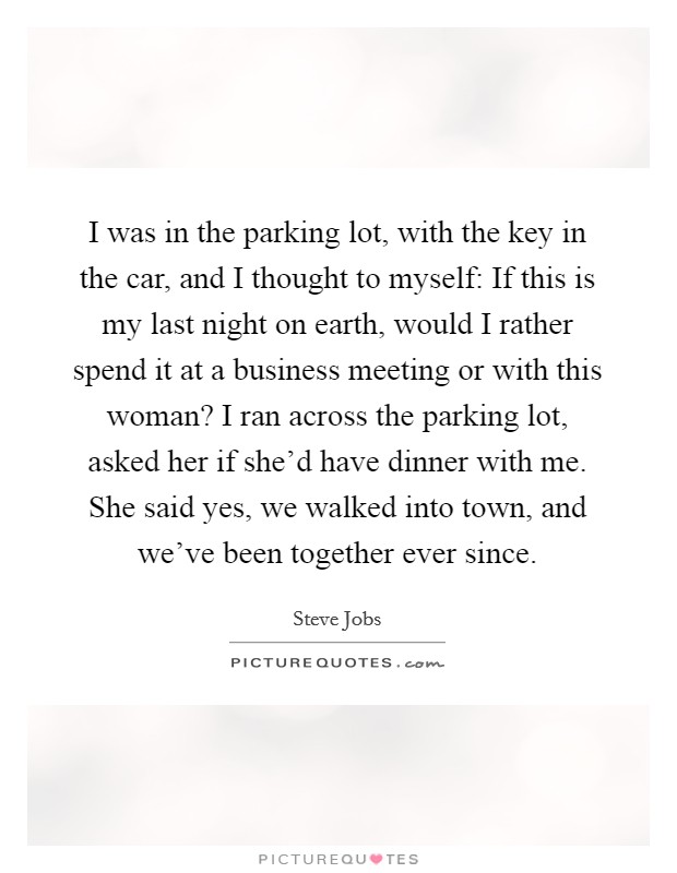 I was in the parking lot, with the key in the car, and I thought to myself: If this is my last night on earth, would I rather spend it at a business meeting or with this woman? I ran across the parking lot, asked her if she'd have dinner with me. She said yes, we walked into town, and we've been together ever since. Picture Quote #1
