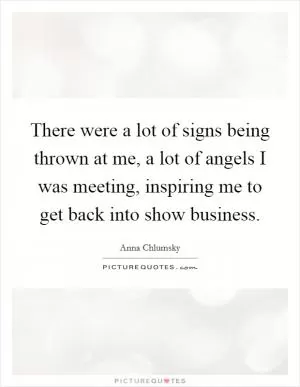 There were a lot of signs being thrown at me, a lot of angels I was meeting, inspiring me to get back into show business Picture Quote #1