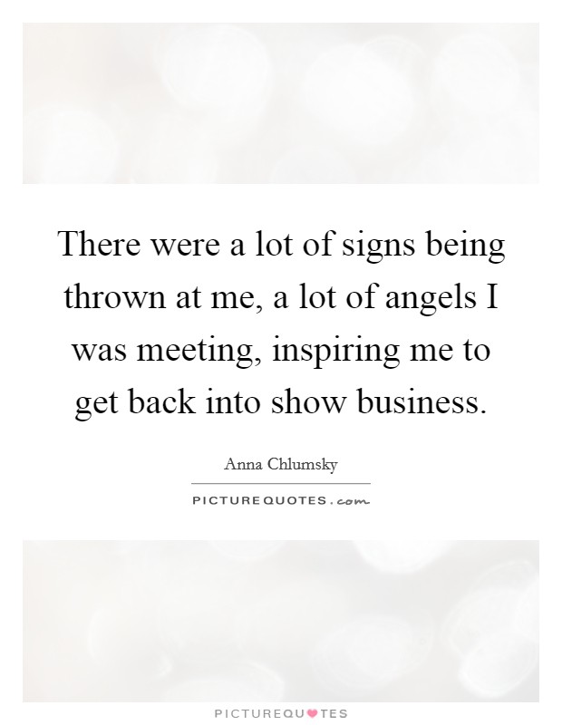 There were a lot of signs being thrown at me, a lot of angels I was meeting, inspiring me to get back into show business. Picture Quote #1