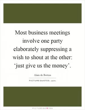 Most business meetings involve one party elaborately suppressing a wish to shout at the other: ‘just give us the money’ Picture Quote #1