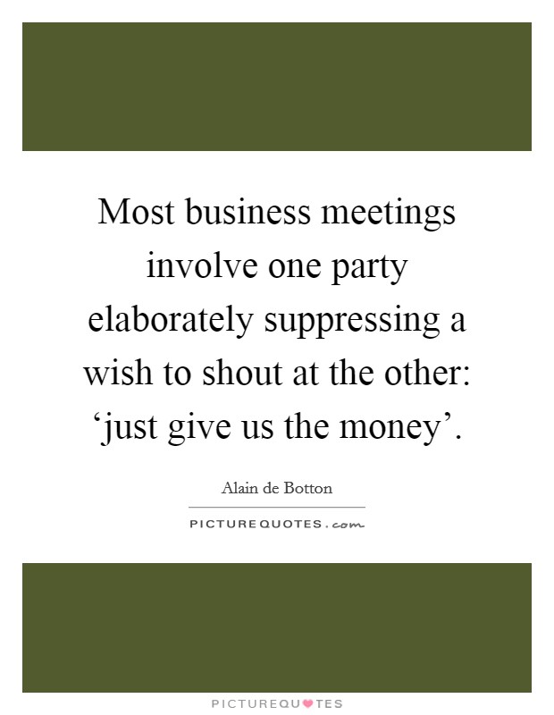 Most business meetings involve one party elaborately suppressing a wish to shout at the other: ‘just give us the money'. Picture Quote #1