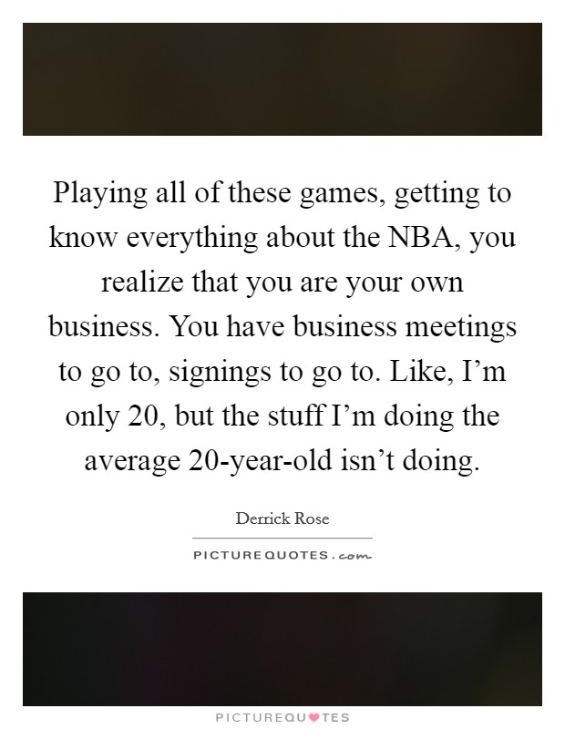 Playing all of these games, getting to know everything about the NBA, you realize that you are your own business. You have business meetings to go to, signings to go to. Like, I’m only 20, but the stuff I’m doing the average 20-year-old isn’t doing Picture Quote #1