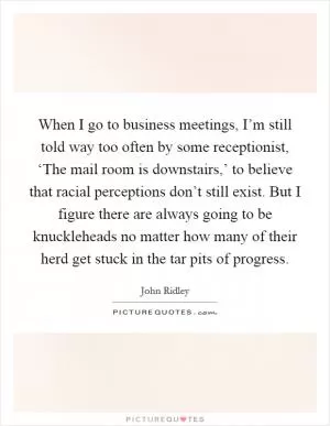 When I go to business meetings, I’m still told way too often by some receptionist, ‘The mail room is downstairs,’ to believe that racial perceptions don’t still exist. But I figure there are always going to be knuckleheads no matter how many of their herd get stuck in the tar pits of progress Picture Quote #1
