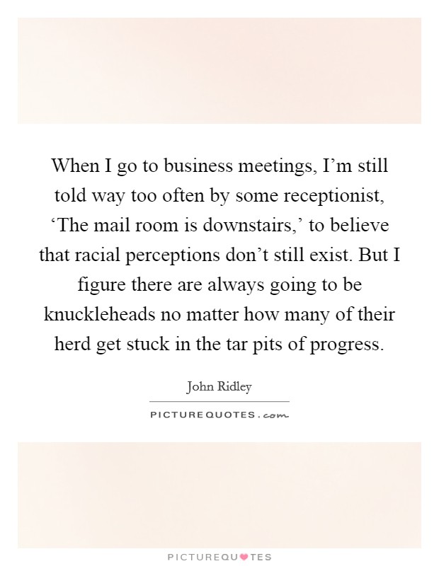 When I go to business meetings, I'm still told way too often by some receptionist, ‘The mail room is downstairs,' to believe that racial perceptions don't still exist. But I figure there are always going to be knuckleheads no matter how many of their herd get stuck in the tar pits of progress. Picture Quote #1