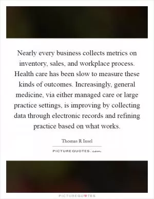 Nearly every business collects metrics on inventory, sales, and workplace process. Health care has been slow to measure these kinds of outcomes. Increasingly, general medicine, via either managed care or large practice settings, is improving by collecting data through electronic records and refining practice based on what works Picture Quote #1