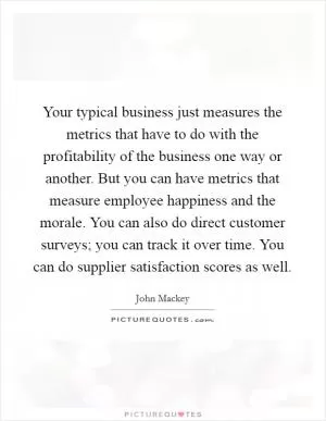 Your typical business just measures the metrics that have to do with the profitability of the business one way or another. But you can have metrics that measure employee happiness and the morale. You can also do direct customer surveys; you can track it over time. You can do supplier satisfaction scores as well Picture Quote #1