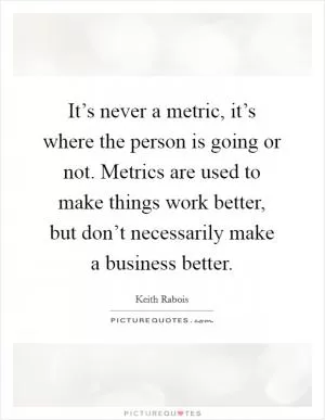 It’s never a metric, it’s where the person is going or not. Metrics are used to make things work better, but don’t necessarily make a business better Picture Quote #1