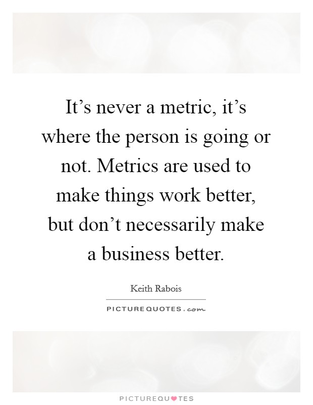 It's never a metric, it's where the person is going or not. Metrics are used to make things work better, but don't necessarily make a business better. Picture Quote #1