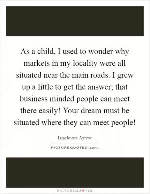 As a child, I used to wonder why markets in my locality were all situated near the main roads. I grew up a little to get the answer; that business minded people can meet there easily! Your dream must be situated where they can meet people! Picture Quote #1