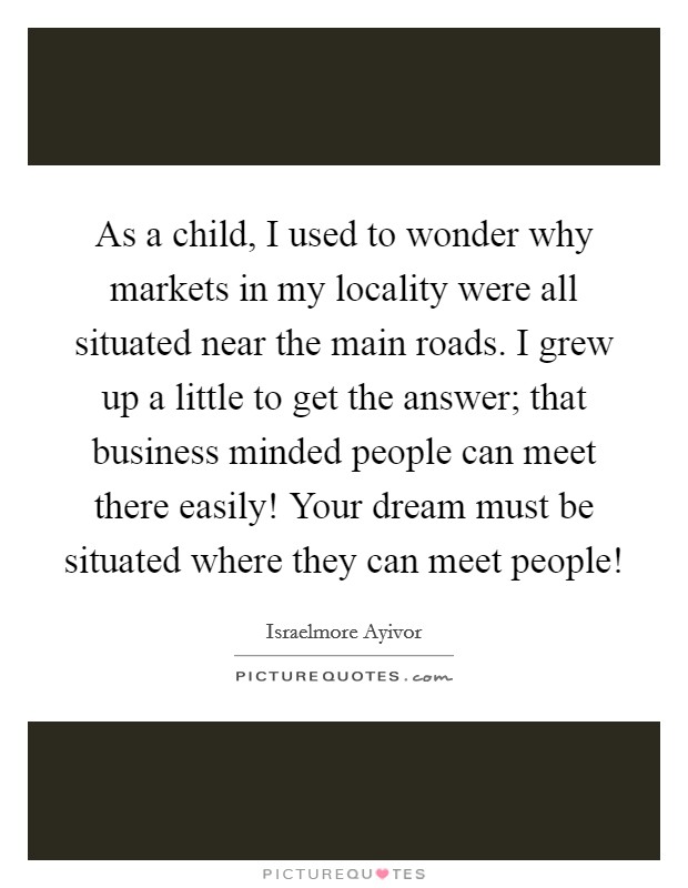 As a child, I used to wonder why markets in my locality were all situated near the main roads. I grew up a little to get the answer; that business minded people can meet there easily! Your dream must be situated where they can meet people! Picture Quote #1