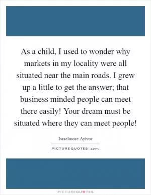 As a child, I used to wonder why markets in my locality were all situated near the main roads. I grew up a little to get the answer;  that business minded people can meet there easily! Your dream must be situated where they can meet people! Picture Quote #1