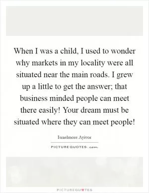 When I was a child, I used to wonder why markets in my locality were all situated near the main roads. I grew up a little to get the answer;  that business minded people can meet there easily! Your dream must be situated where they can meet people! Picture Quote #1