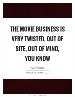 The movie business is very twisted, out of site, out of mind, you know Picture Quote #1