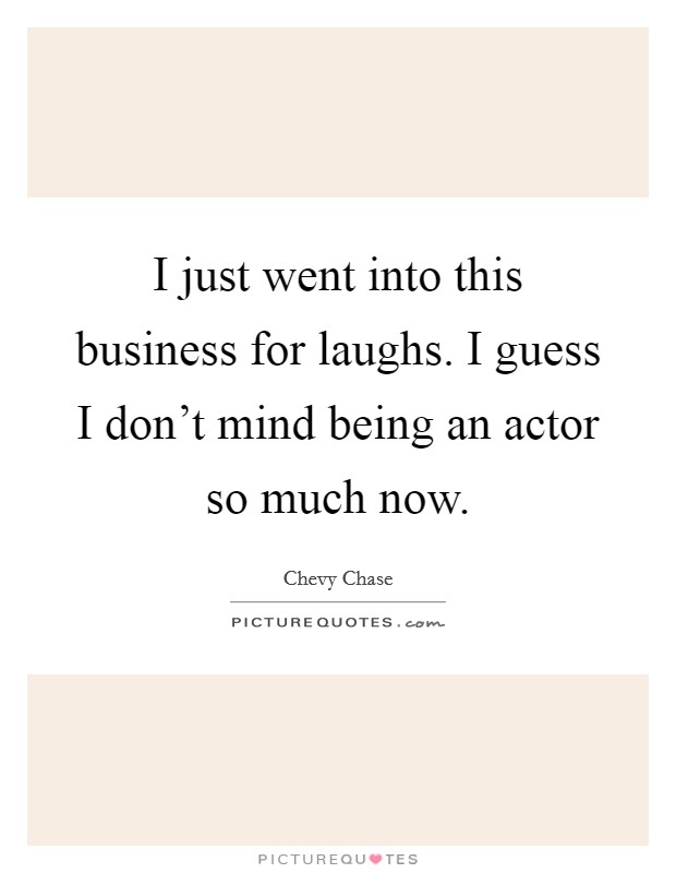 I just went into this business for laughs. I guess I don't mind being an actor so much now. Picture Quote #1
