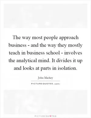 The way most people approach business - and the way they mostly teach in business school - involves the analytical mind. It divides it up and looks at parts in isolation Picture Quote #1