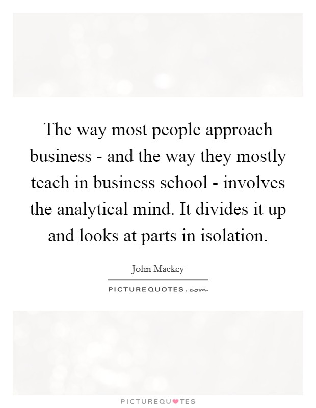 The way most people approach business - and the way they mostly teach in business school - involves the analytical mind. It divides it up and looks at parts in isolation. Picture Quote #1