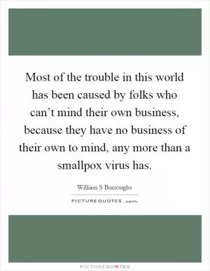 Most of the trouble in this world has been caused by folks who can’t mind their own business, because they have no business of their own to mind, any more than a smallpox virus has Picture Quote #1