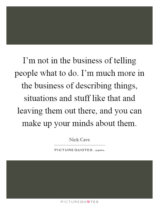 I'm not in the business of telling people what to do. I'm much more in the business of describing things, situations and stuff like that and leaving them out there, and you can make up your minds about them. Picture Quote #1