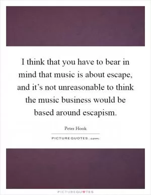 I think that you have to bear in mind that music is about escape, and it’s not unreasonable to think the music business would be based around escapism Picture Quote #1