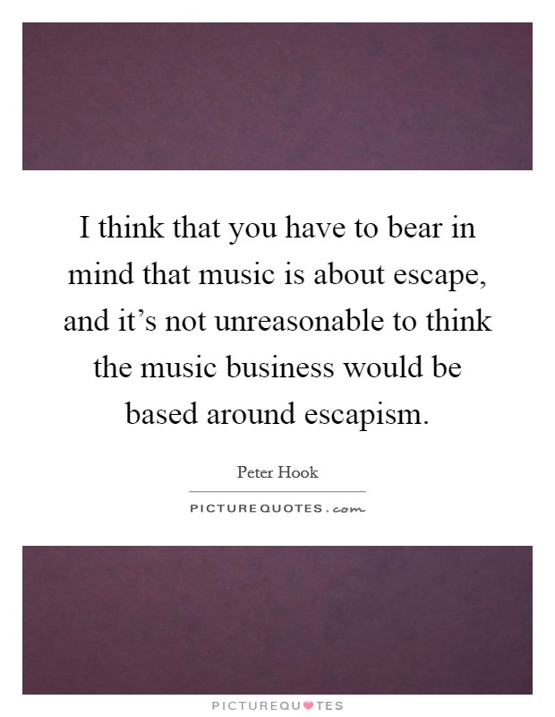 I think that you have to bear in mind that music is about escape, and it's not unreasonable to think the music business would be based around escapism. Picture Quote #1