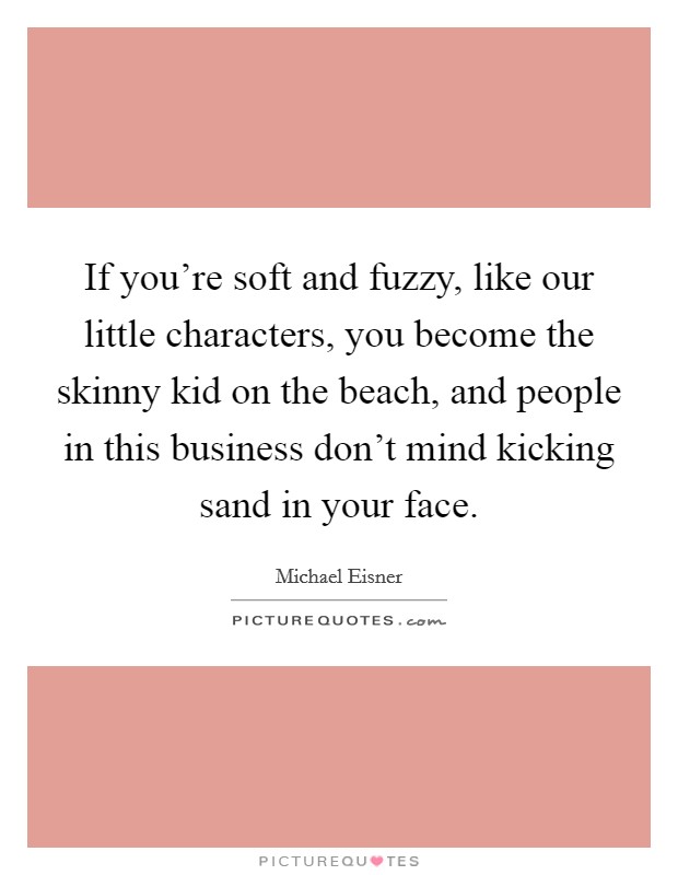 If you're soft and fuzzy, like our little characters, you become the skinny kid on the beach, and people in this business don't mind kicking sand in your face. Picture Quote #1