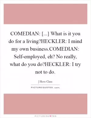 COMEDIAN: [...] What is it you do for a living?HECKLER: I mind my own business.COMEDIAN: Self-employed, eh? No really, what do you do?HECKLER: I try not to do Picture Quote #1